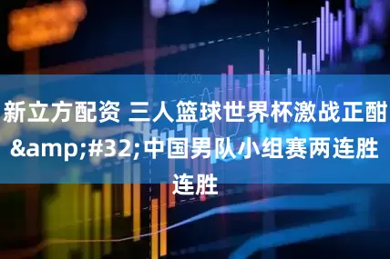 新立方配资 三人篮球世界杯激战正酣 中国男队小组赛两连胜