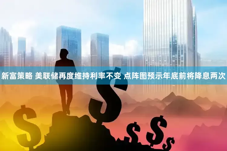 新富策略 美联储再度维持利率不变 点阵图预示年底前将降息两次