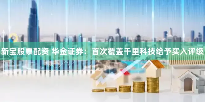 新宝股票配资 华金证券：首次覆盖千里科技给予买入评级